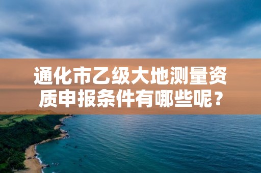 通化市乙级大地测量资质申报条件有哪些呢？