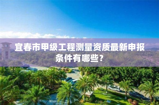 宜春市甲级工程测量资质最新申报条件有哪些?