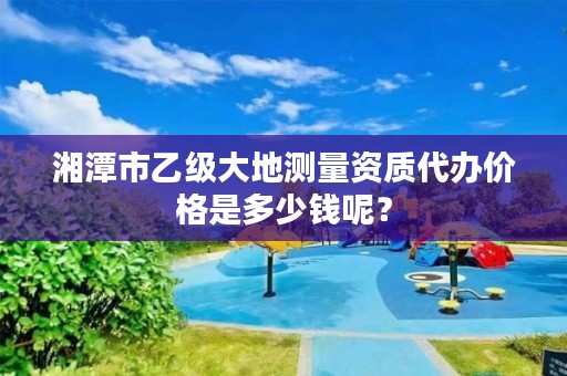湘潭市乙级大地测量资质代办价格是多少钱呢?
