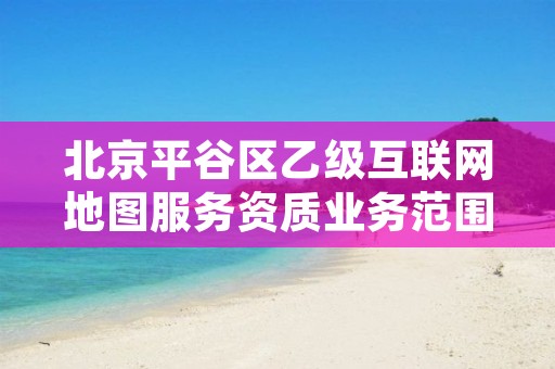 北京平谷区乙级互联网地图服务资质业务范围有哪些?