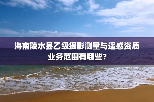海南陵水县乙级摄影测量与遥感资质业务范围有哪些?