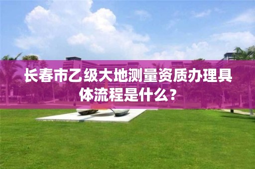 长春市乙级大地测量资质办理具体流程是什么？