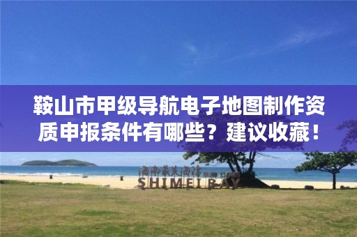 鞍山市甲级导航电子地图制作资质申报条件有哪些?建议收藏!