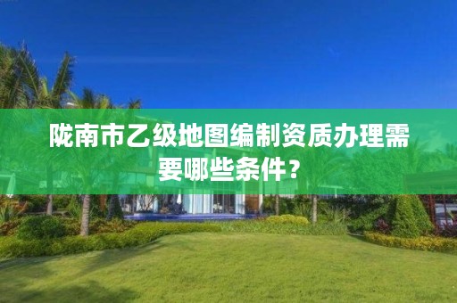 陇南市乙级地图编制资质办理需要哪些条件?