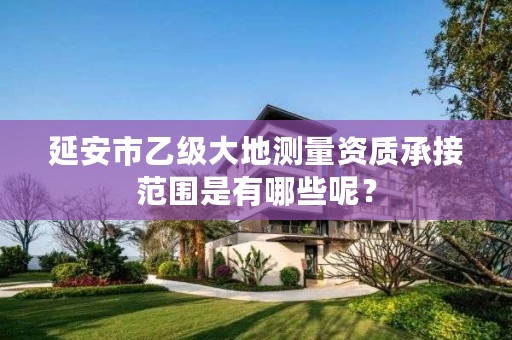 延安市乙级大地测量资质承接范围是有哪些呢?