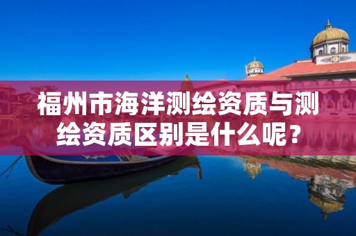 福州市海洋测绘资质与测绘资质区别是什么呢?