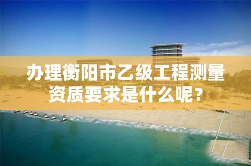 办理衡阳市乙级工程测量资质要求是什么呢?