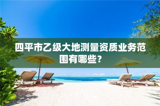 四平市乙级大地测量资质业务范围有哪些？