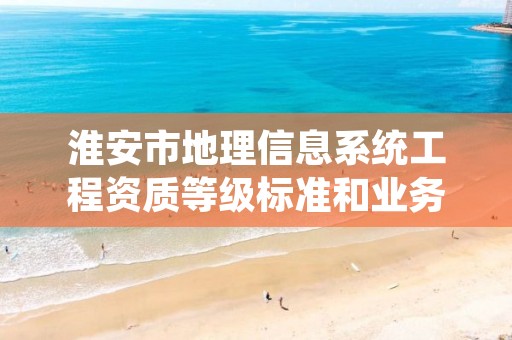 淮安市地理信息系统工程资质等级标准和业务范围分别是什么?