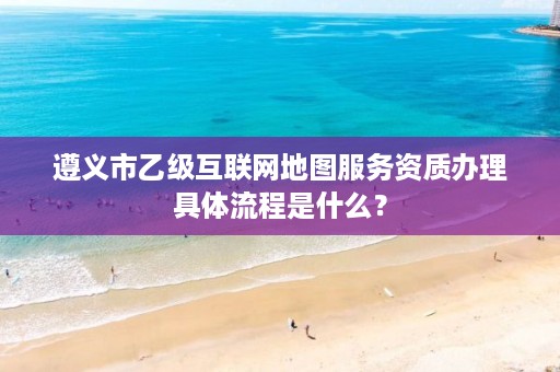 遵义市乙级互联网地图服务资质办理具体流程是什么?