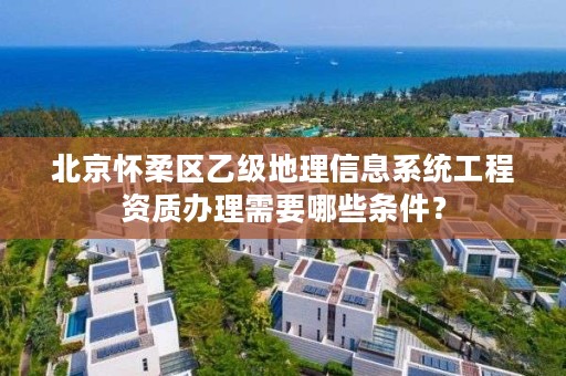 北京怀柔区乙级地理信息系统工程资质办理需要哪些条件?