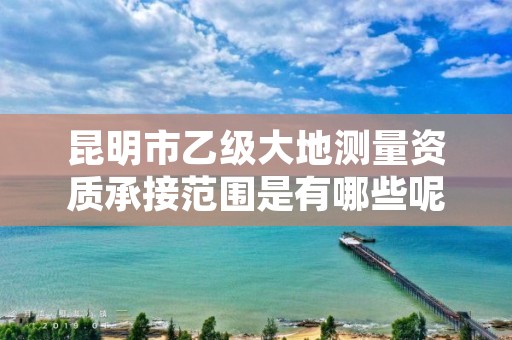 昆明市乙级大地测量资质承接范围是有哪些呢?