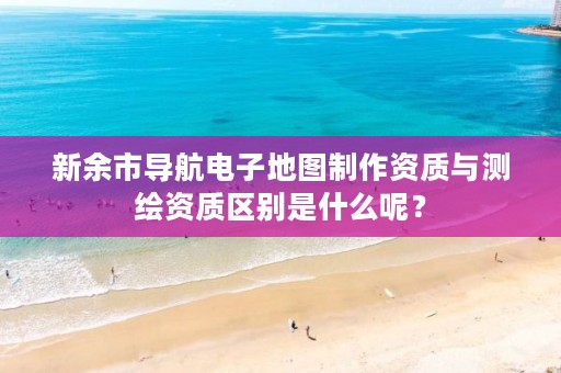 新余市导航电子地图制作资质与测绘资质区别是什么呢?