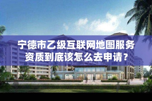 宁德市乙级互联网地图服务资质到底该怎么去申请?