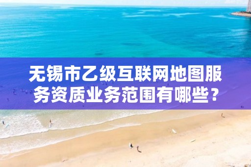 无锡市乙级互联网地图服务资质业务范围有哪些?
