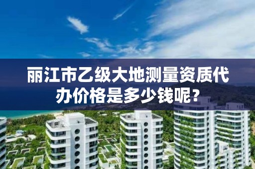 丽江市乙级大地测量资质代办价格是多少钱呢?