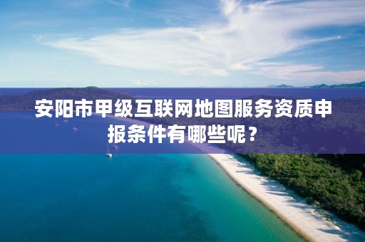安阳市甲级互联网地图服务资质申报条件有哪些呢?
