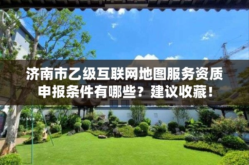 济南市乙级互联网地图服务资质申报条件有哪些?建议收藏!