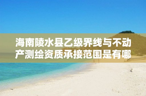 海南陵水县乙级界线与不动产测绘资质承接范围是有哪些呢?