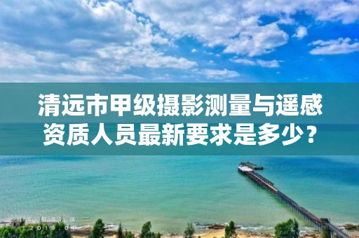 清远市甲级摄影测量与遥感资质人员最新要求是多少?