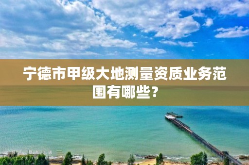 宁德市甲级大地测量资质业务范围有哪些?