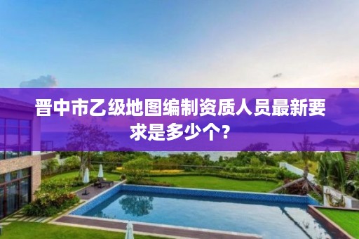 晋中市乙级地图编制资质人员最新要求是多少个?