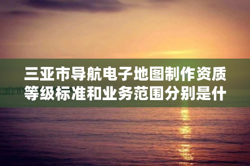 三亚市导航电子地图制作资质等级标准和业务范围分别是什么?