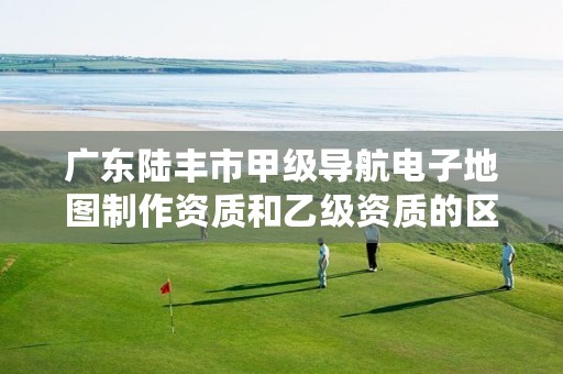 广东陆丰市甲级导航电子地图制作资质和乙级资质的区别是什么?