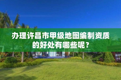办理许昌市甲级地图编制资质的好处有哪些呢?