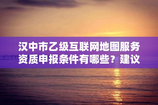 汉中市乙级互联网地图服务资质申报条件有哪些?建议收藏!