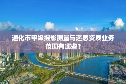 通化市甲级摄影测量与遥感资质业务范围有哪些？