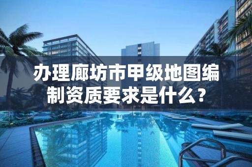 办理廊坊市甲级地图编制资质要求是什么?