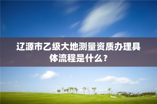 辽源市乙级大地测量资质办理具体流程是什么？