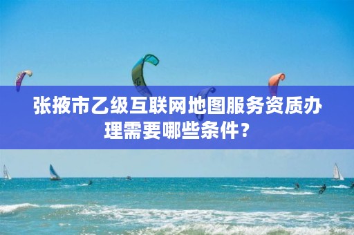 张掖市乙级互联网地图服务资质办理需要哪些条件?
