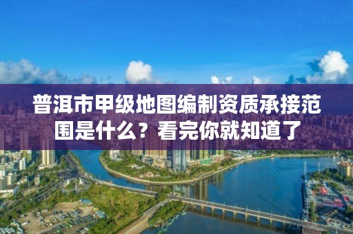 普洱市甲级地图编制资质承接范围是什么？看完你就知道了