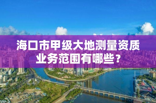 海口市甲级大地测量资质业务范围有哪些?
