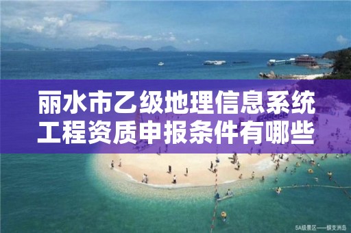 丽水市乙级地理信息系统工程资质申报条件有哪些?建议收藏!