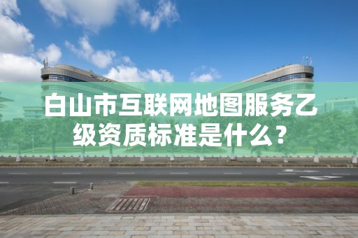 白山市互联网地图服务乙级资质标准是什么？