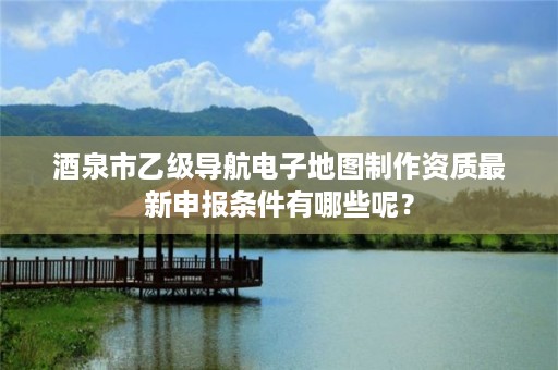 酒泉市乙级导航电子地图制作资质最新申报条件有哪些呢?