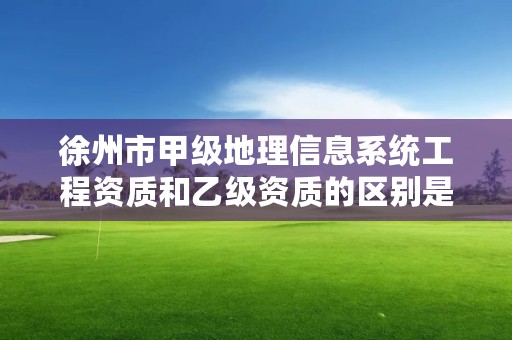 徐州市甲级地理信息系统工程资质和乙级资质的区别是什么?