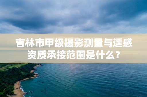 吉林市甲级摄影测量与遥感资质承接范围是什么？