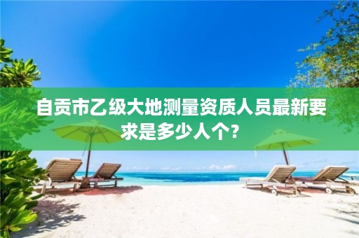 自贡市乙级大地测量资质人员最新要求是多少人个?
