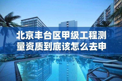 北京丰台区甲级工程测量资质到底该怎么去申请?