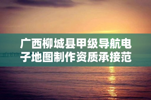 广西柳城县甲级导航电子地图制作资质承接范围是什么?