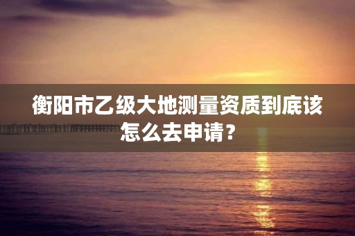 衡阳市乙级大地测量资质到底该怎么去申请?