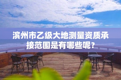 滨州市乙级大地测量资质承接范围是有哪些呢?