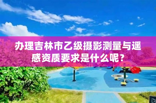 办理吉林市乙级摄影测量与遥感资质要求是什么呢？