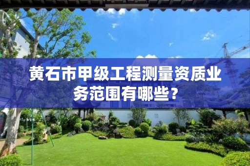 黄石市甲级工程测量资质业务范围有哪些?
