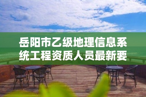 岳阳市乙级地理信息系统工程资质人员最新要求是多少个?