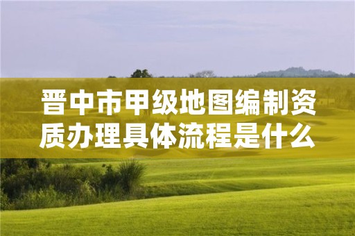 晋中市甲级地图编制资质办理具体流程是什么?